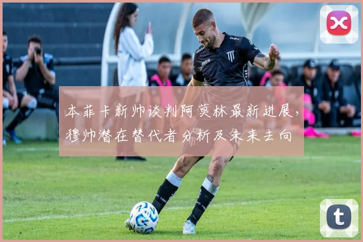 本菲卡新帅谈判阿莫林最新进展，穆帅潜在替代者分析及未来去向