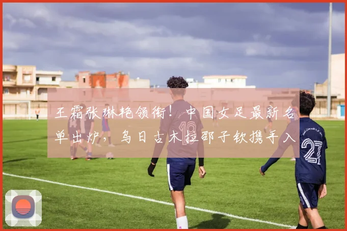 王霜张琳艳领衔!中国女足最新名单出炉,乌日古木拉邵子钦携手入选