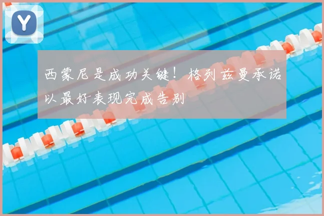 西蒙尼是成功关键！格列兹曼承诺以最好表现完成告别