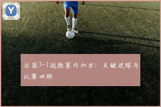 法国3-1战胜塞内加尔：关键进球与比赛回顾