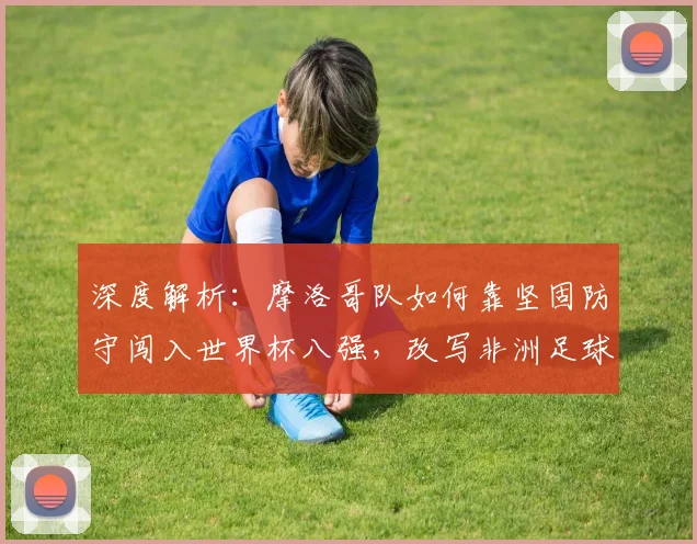 深度解析:摩洛哥队如何靠坚固防守闯入世界杯八强,改写非洲足球历史