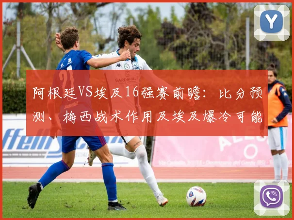 阿根廷VS埃及16强赛前瞻:比分预测、梅西战术作用及埃及爆冷可能性分析