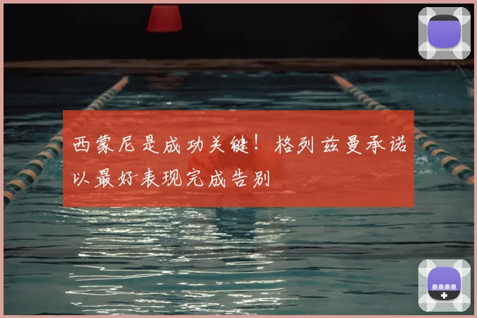 西蒙尼是成功关键!格列兹曼承诺以最好表现完成告别