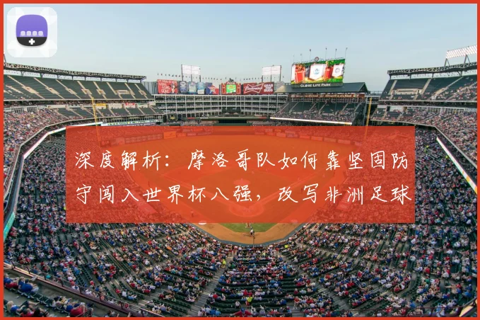 深度解析:摩洛哥队如何靠坚固防守闯入世界杯八强,改写非洲足球历史