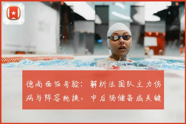 德尚面临考验:解析法国队主力伤病与阵容轮换,中后场储备成关键