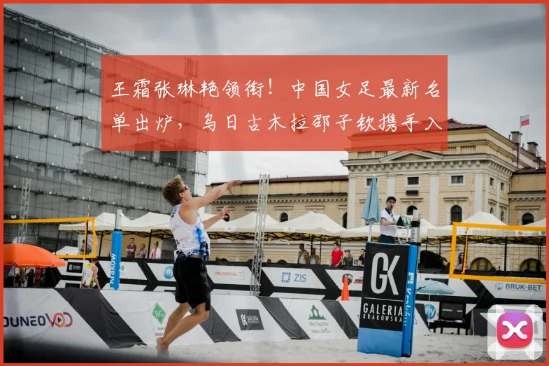 王霜张琳艳领衔!中国女足最新名单出炉,乌日古木拉邵子钦携手入选