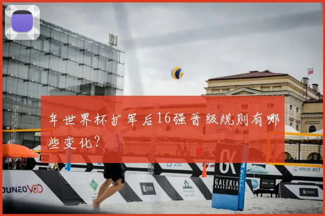 年世界杯扩军后16强晋级规则有哪些变化?