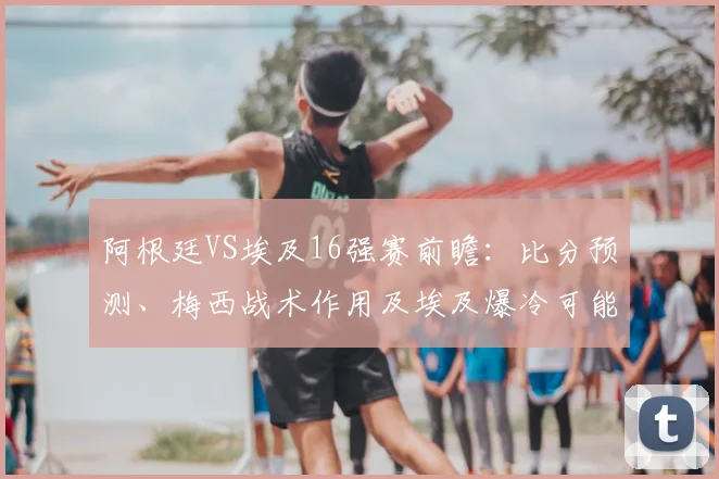 阿根廷VS埃及16强赛前瞻:比分预测、梅西战术作用及埃及爆冷可能性分析