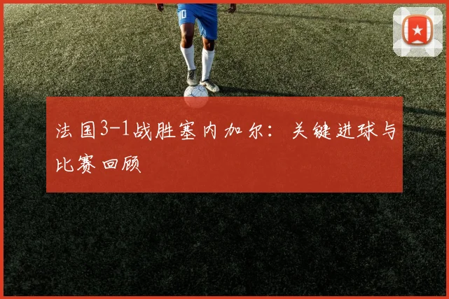 法国3-1战胜塞内加尔：关键进球与比赛回顾